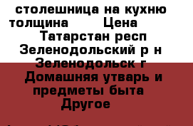 столешница на кухню  толщина 2,5 › Цена ­ 1 000 - Татарстан респ., Зеленодольский р-н, Зеленодольск г. Домашняя утварь и предметы быта » Другое   